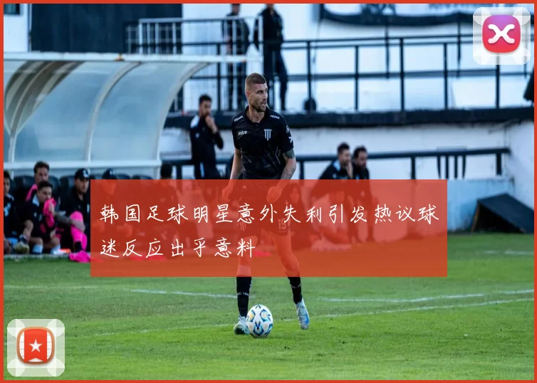 韩国足球明星意外失利引发热议球迷反应出乎意料