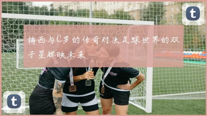 梅西与C罗的传奇对决足球世界的双子星辉映未来