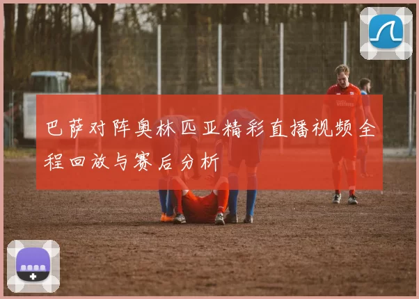 巴萨对阵奥林匹亚精彩直播视频全程回放与赛后分析