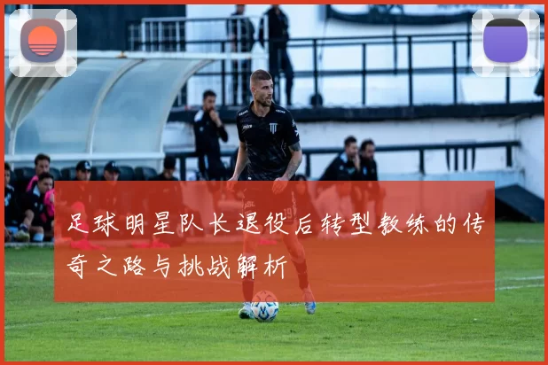 足球明星队长退役后转型教练的传奇之路与挑战解析