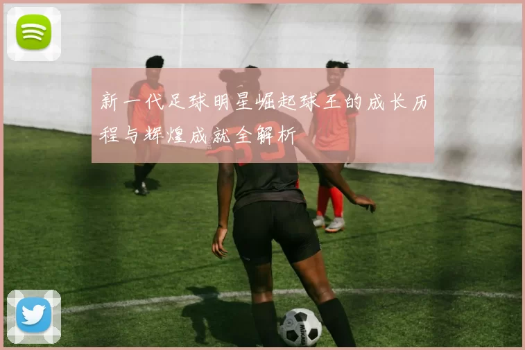 新一代足球明星崛起球王的成长历程与辉煌成就全解析