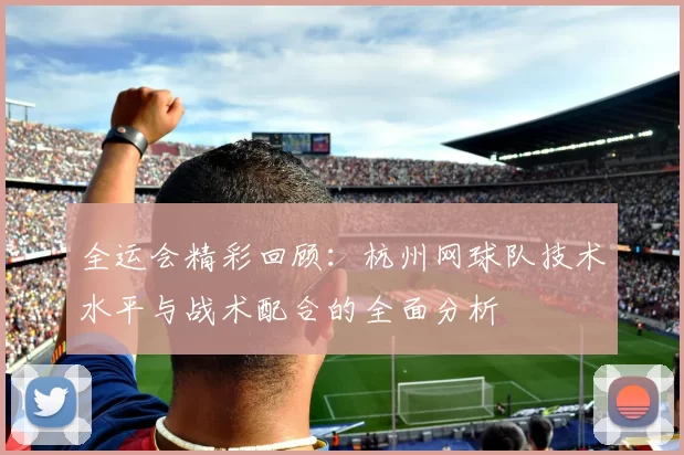 全运会精彩回顾：杭州网球队技术水平与战术配合的全面分析