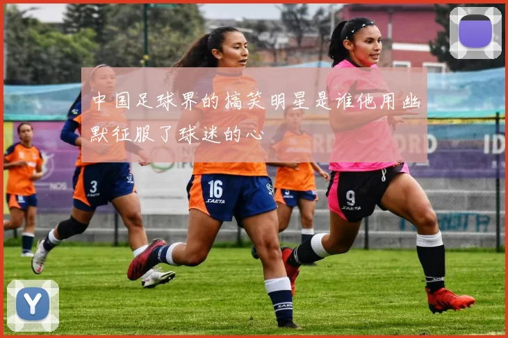 中国足球界的搞笑明星是谁他用幽默征服了球迷的心