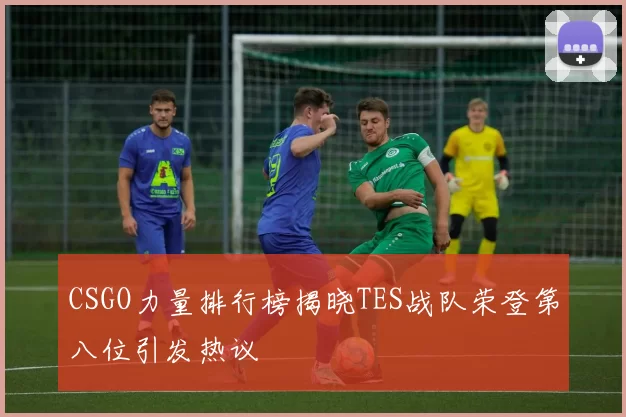 CSGO力量排行榜揭晓TES战队荣登第八位引发热议