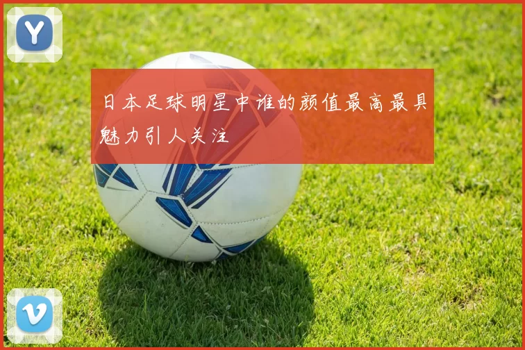 日本足球明星中谁的颜值最高最具魅力引人关注