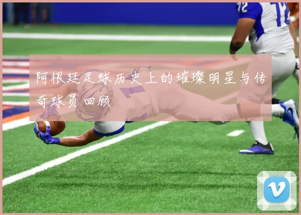 阿根廷足球历史上的璀璨明星与传奇球员回顾