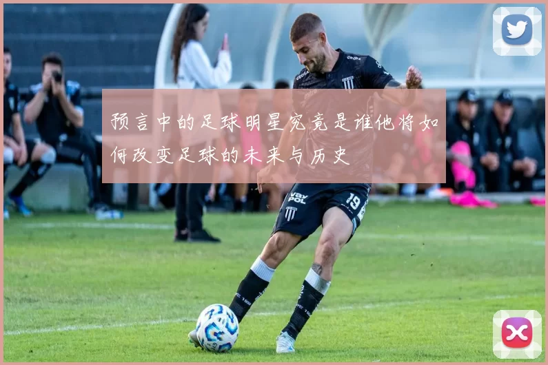 预言中的足球明星究竟是谁他将如何改变足球的未来与历史