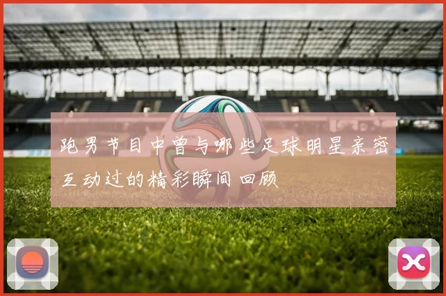 跑男节目中曾与哪些足球明星亲密互动过的精彩瞬间回顾