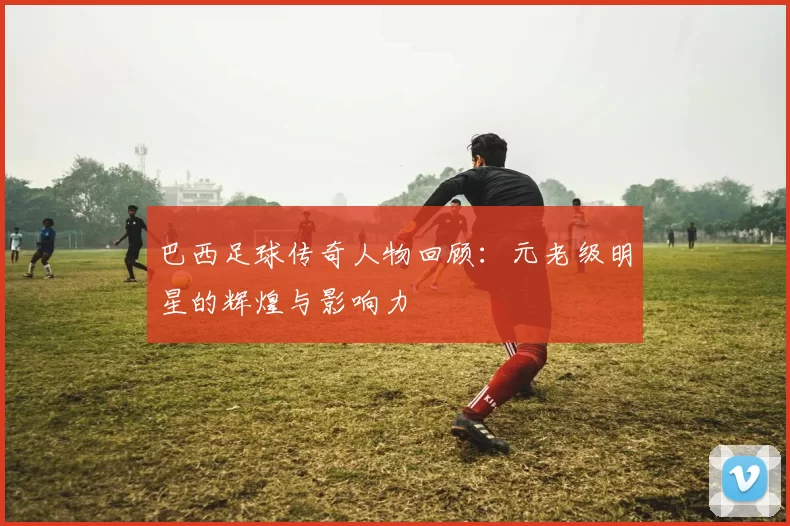 巴西足球传奇人物回顾：元老级明星的辉煌与影响力