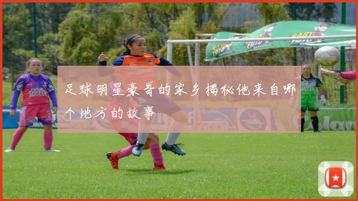 足球明星豪哥的家乡揭秘他来自哪个地方的故事