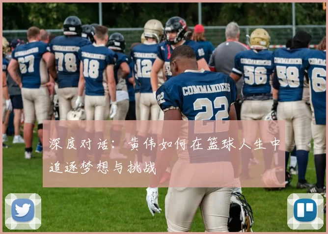 深度对话：黄伟如何在篮球人生中追逐梦想与挑战