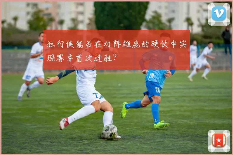 独行侠能否在对阵雄鹿的硬仗中实现赛季首次连胜？