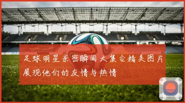 足球明星亲密瞬间大集合精美图片展现他们的友情与热情