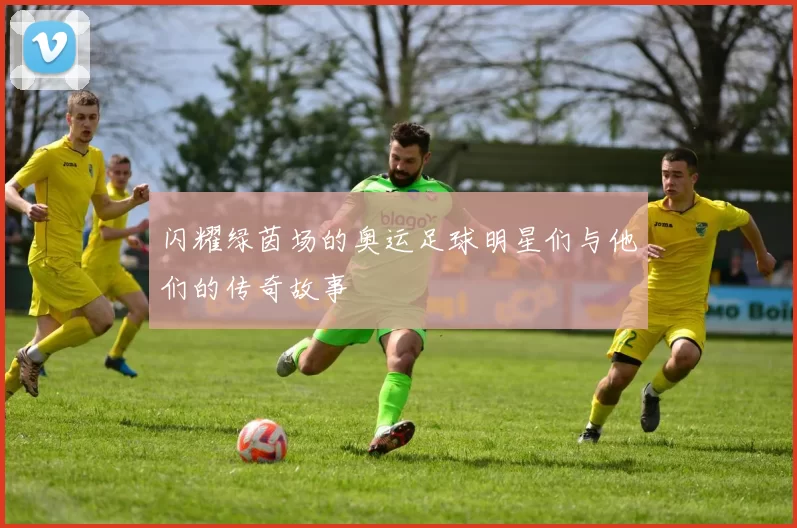 闪耀绿茵场的奥运足球明星们与他们的传奇故事