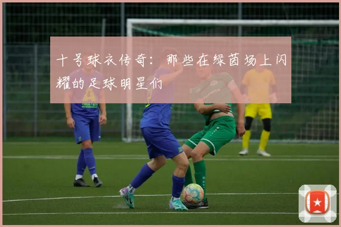 十号球衣传奇：那些在绿茵场上闪耀的足球明星们