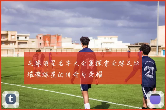 足球明星名字大全集探索全球足坛璀璨球星的传奇与荣耀