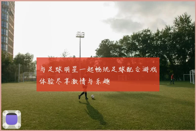 与足球明星一起畅玩足球配合游戏体验尽享激情与乐趣