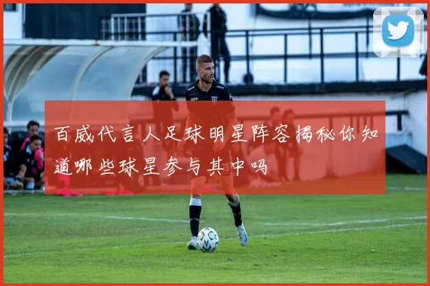 百威代言人足球明星阵容揭秘你知道哪些球星参与其中吗