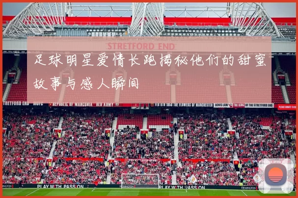 足球明星爱情长跑揭秘他们的甜蜜故事与感人瞬间