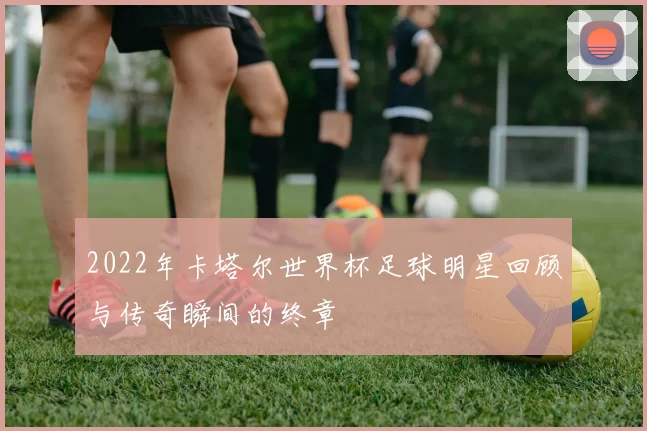 2022年卡塔尔世界杯足球明星回顾与传奇瞬间的终章
