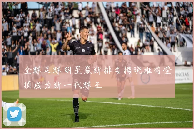 全球足球明星最新排名揭晓谁将登顶成为新一代球王