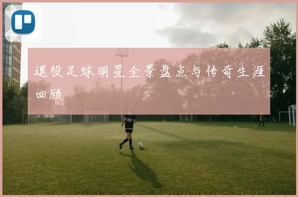 退役足球明星全景盘点与传奇生涯回顾
