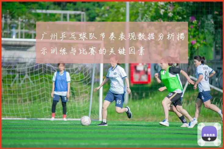 广州乒乓球队节奏表现数据分析揭示训练与比赛的关键因素