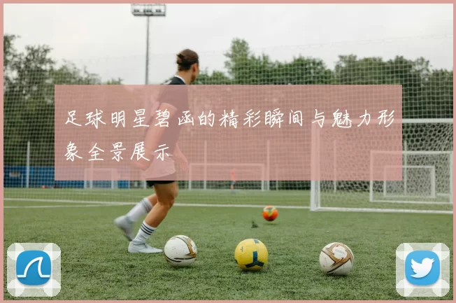 足球明星碧函的精彩瞬间与魅力形象全景展示