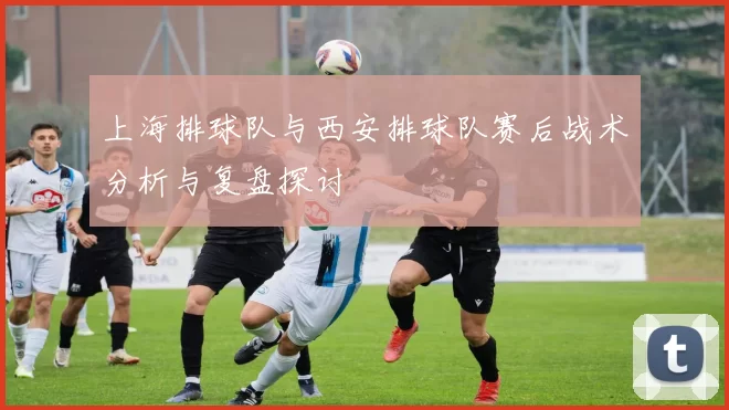上海排球队与西安排球队赛后战术分析与复盘探讨