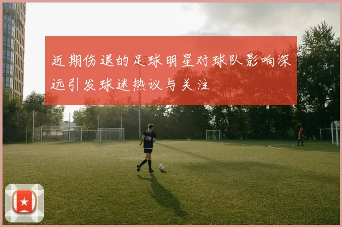 近期伤退的足球明星对球队影响深远引发球迷热议与关注