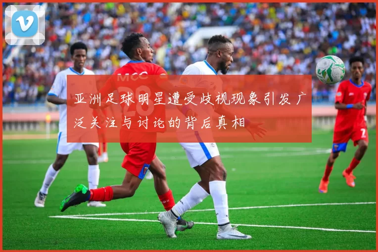亚洲足球明星遭受歧视现象引发广泛关注与讨论的背后真相