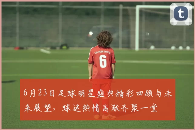 6月23日足球明星盛典精彩回顾与未来展望，球迷热情高涨齐聚一堂