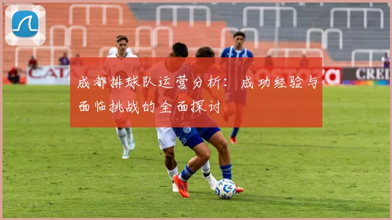 成都排球队运营分析：成功经验与面临挑战的全面探讨
