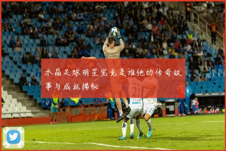 水晶足球明星究竟是谁他的传奇故事与成就揭秘