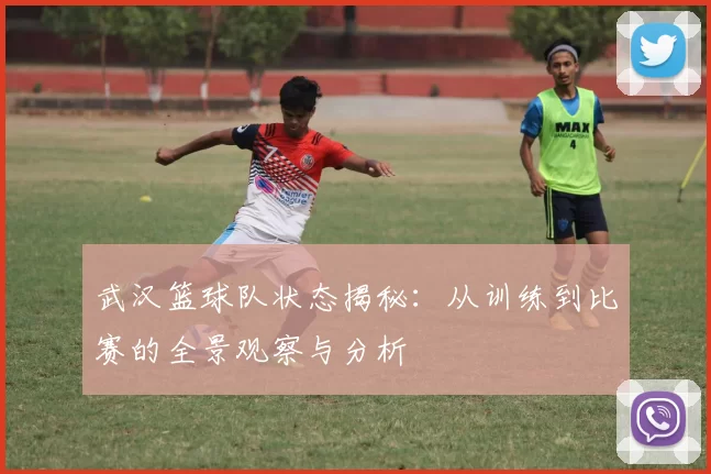 武汉篮球队状态揭秘：从训练到比赛的全景观察与分析