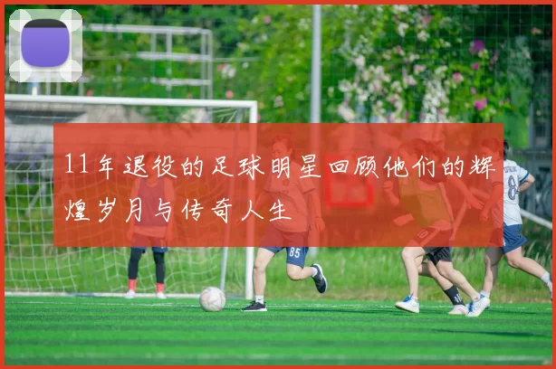 11年退役的足球明星回顾他们的辉煌岁月与传奇人生