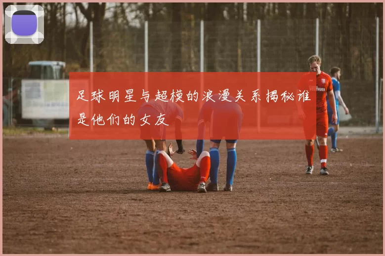 足球明星与超模的浪漫关系揭秘谁是他们的女友