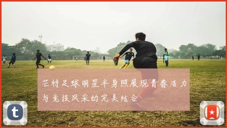 芒特足球明星半身照展现青春活力与竞技风采的完美结合