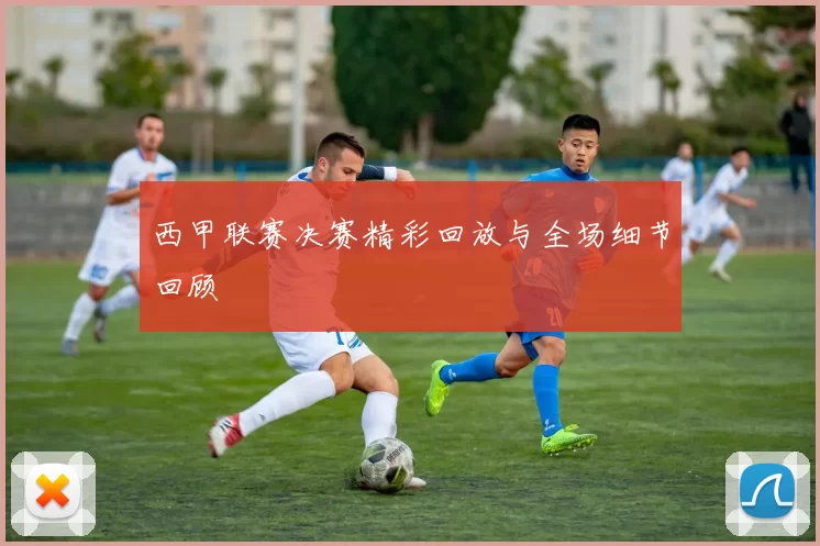 西甲联赛决赛精彩回放与全场细节回顾