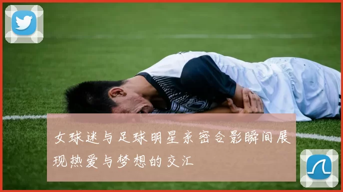 女球迷与足球明星亲密合影瞬间展现热爱与梦想的交汇