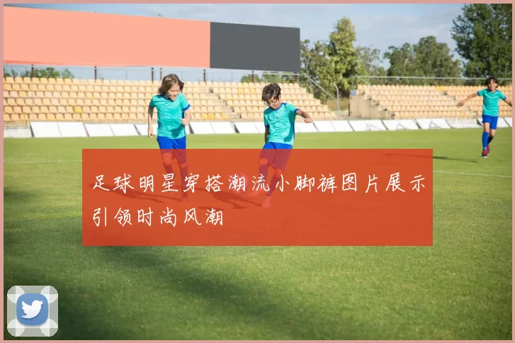 足球明星穿搭潮流小脚裤图片展示引领时尚风潮