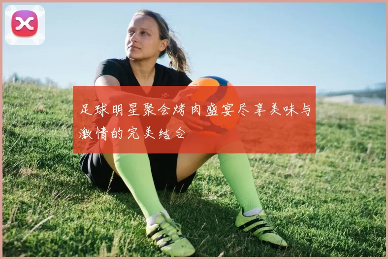足球明星聚会烤肉盛宴尽享美味与激情的完美结合