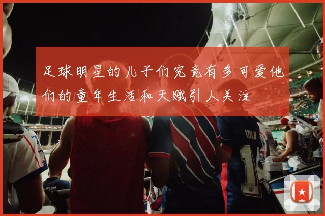 足球明星的儿子们究竟有多可爱他们的童年生活和天赋引人关注