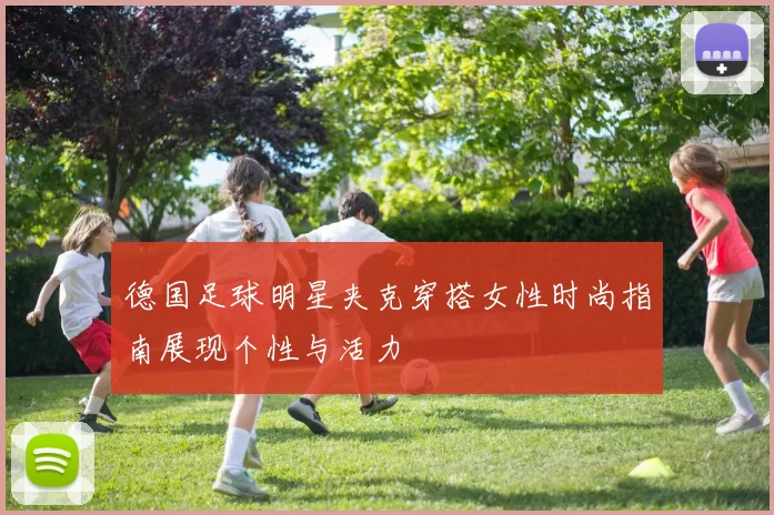 德国足球明星夹克穿搭女性时尚指南展现个性与活力