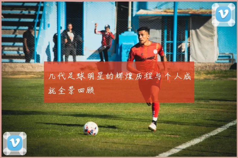 几代足球明星的辉煌历程与个人成就全景回顾