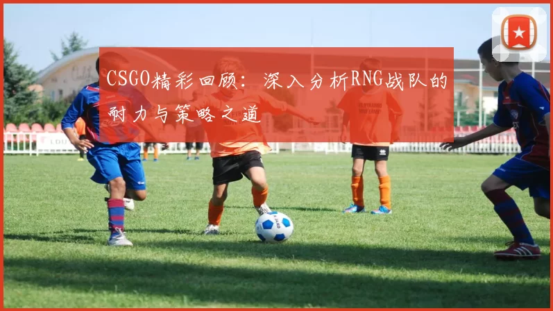 CSGO精彩回顾：深入分析RNG战队的耐力与策略之道