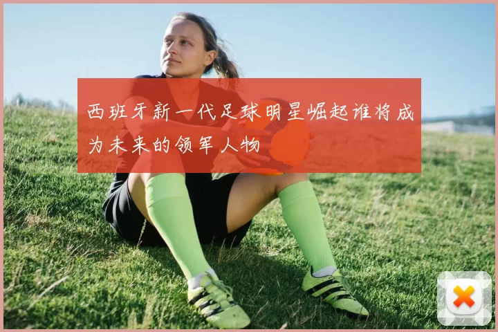 西班牙新一代足球明星崛起谁将成为未来的领军人物