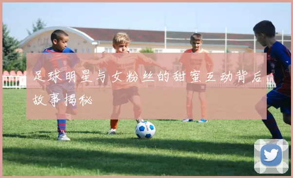 足球明星与女粉丝的甜蜜互动背后故事揭秘