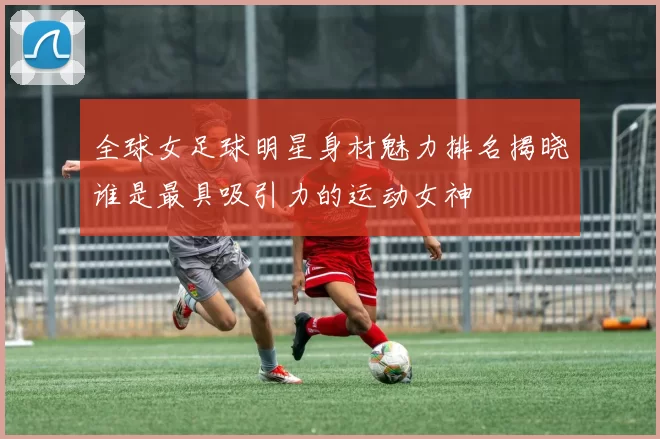 全球女足球明星身材魅力排名揭晓谁是最具吸引力的运动女神