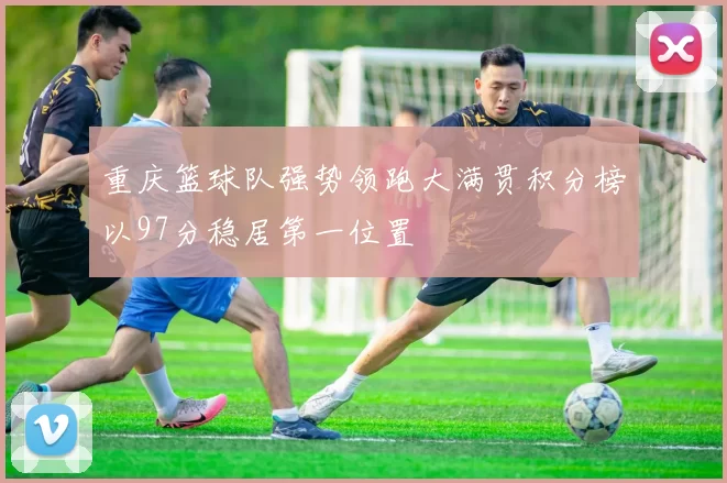 重庆篮球队强势领跑大满贯积分榜以97分稳居第一位置